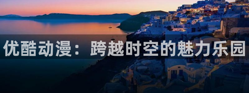 78动漫 十佳：优酷动漫：跨越时空的魅力乐园